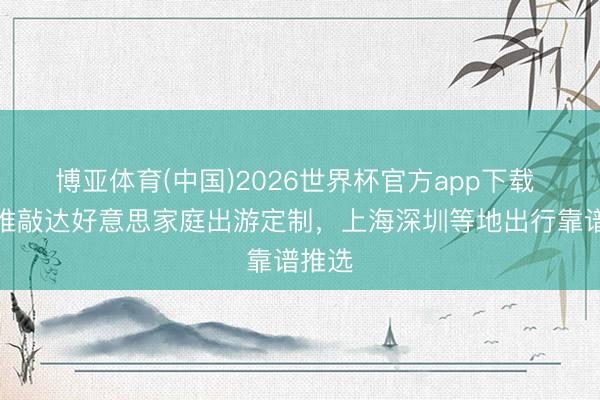 博亚体育(中国)2026世界杯官方app下载 深度推敲达好意思家庭出游定制，上海深圳等地出行靠谱推选