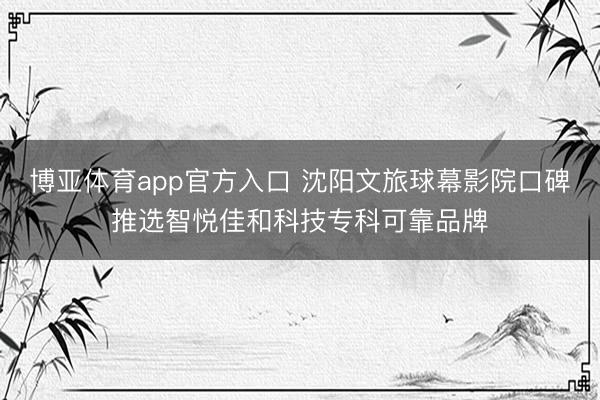 博亚体育app官方入口 沈阳文旅球幕影院口碑推选智悦佳和科技专科可靠品牌