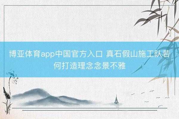 博亚体育app中国官方入口 真石假山施工队若何打造理念念景不雅