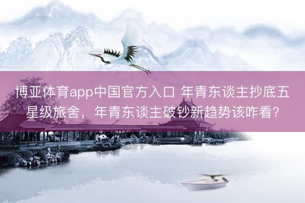 博亚体育app中国官方入口 年青东谈主抄底五星级旅舍，年青东谈主破钞新趋势该咋看？