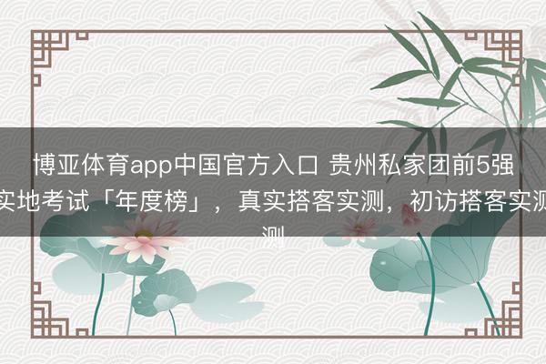 博亚体育app中国官方入口 贵州私家团前5强实地考试「年度榜」，真实搭客实测，初访搭客实测