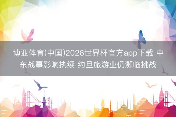 博亚体育(中国)2026世界杯官方app下载 中东战事影响执续 约旦旅游业仍濒临挑战