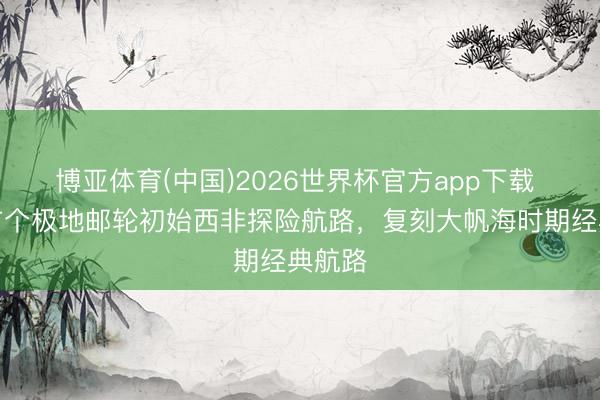 博亚体育(中国)2026世界杯官方app下载 中国首个极地邮轮初始西非探险航路，复刻大帆海时期经典航路