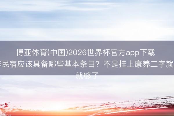 博亚体育(中国)2026世界杯官方app下载 康养民宿应该具备哪些基本条目？不是挂上康养二字就够了