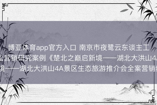 博亚体育app官方入口 南京市夜鹭云东谈主工智能科技有限公司史杰松营销研究案例《楚北之巅启新境——湖北大洪山4A景区生态旅游推介会全案营销经营》