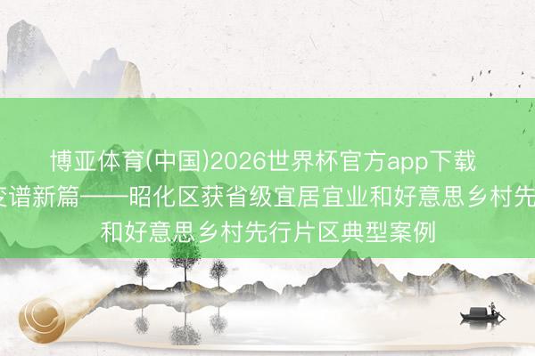 博亚体育(中国)2026世界杯官方app下载 丘壑织新景 蝶变谱新篇——昭化区获省级宜居宜业和好意思乡村先行片区典型案例