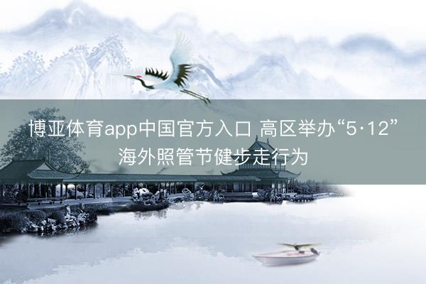 博亚体育app中国官方入口 高区举办“5·12”海外照管节健步走行为