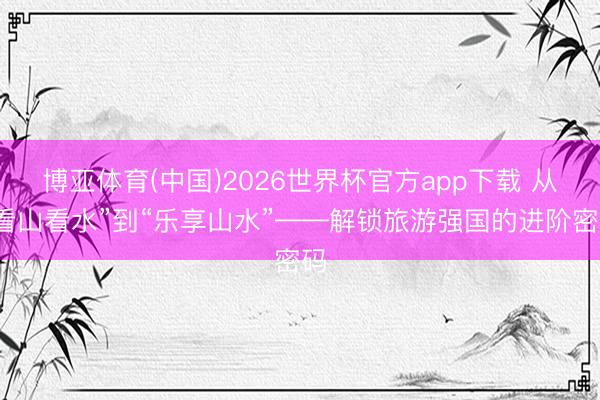 博亚体育(中国)2026世界杯官方app下载 从“看山看水”到“乐享山水”——解锁旅游强国的进阶密码