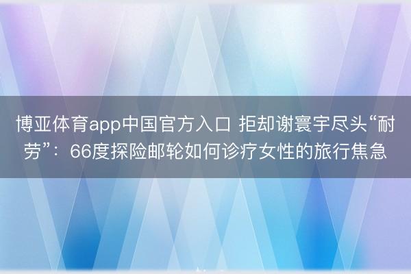 博亚体育app中国官方入口 拒却谢寰宇尽头“耐劳”：66度探险邮轮如何诊疗女性的旅行焦急