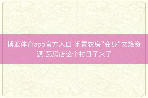 博亚体育app官方入口 闲置农房“变身”文旅资源 瓦房店这个村日子火了