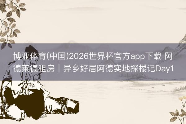 博亚体育(中国)2026世界杯官方app下载 阿德莱德租房｜异乡好居阿德实地探楼记Day1