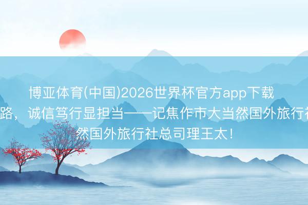 博亚体育(中国)2026世界杯官方app下载 匠心筑梦文旅路，诚信笃行显担当——记焦作市大当然国外旅行社总司理王太！