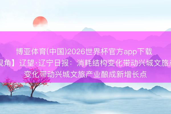 博亚体育(中国)2026世界杯官方app下载 【葫税有为|媒体视角】辽望·辽宁日报：消耗结构变化带动兴城文旅产业酿成新增长点