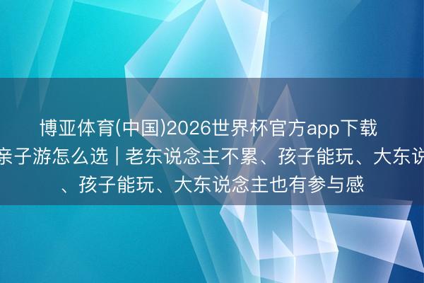 博亚体育(中国)2026世界杯官方app下载 一家长幼去浙江亲子游怎么选 | 老东说念主不累、孩子能玩、大东说念主也有参与感