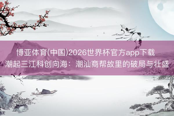 博亚体育(中国)2026世界杯官方app下载 潮起三江科创向海：潮汕商帮故里的破局与壮盛