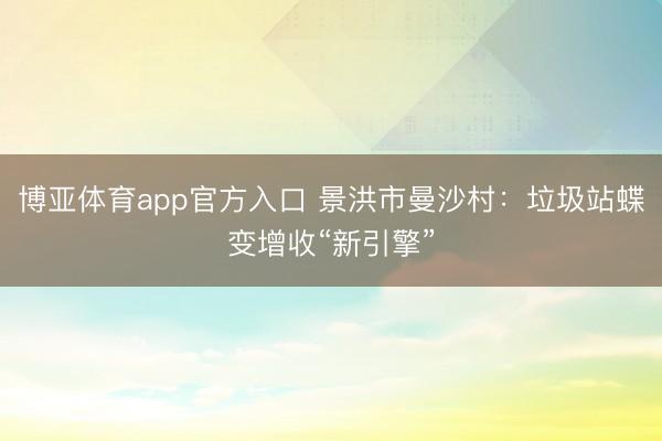 博亚体育app官方入口 景洪市曼沙村：垃圾站蝶变增收“新引擎”