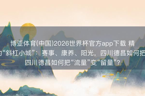 博亚体育(中国)2026世界杯官方app下载 精真金不怕火河谷的“斜杠小城”：赛事、康养、阳光，四川德昌如何把“流量”变“留量”？