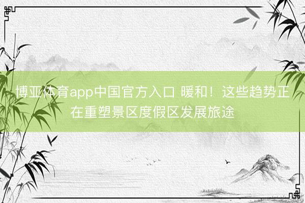 博亚体育app中国官方入口 暖和！这些趋势正在重塑景区度假区发展旅途