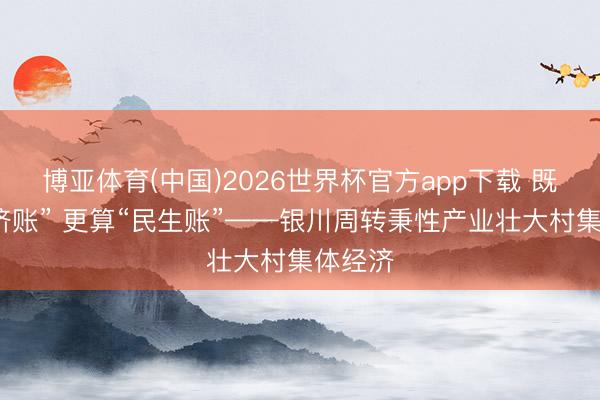 博亚体育(中国)2026世界杯官方app下载 既算“经济账” 更算“民生账”——银川周转秉性产业壮大村集体经济
