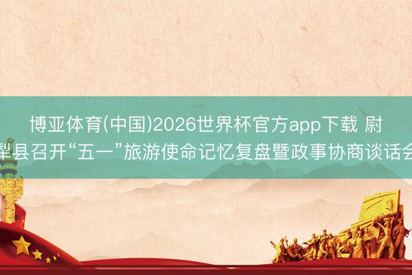 博亚体育(中国)2026世界杯官方app下载 尉犁县召开“五一”旅游使命记忆复盘暨政事协商谈话会