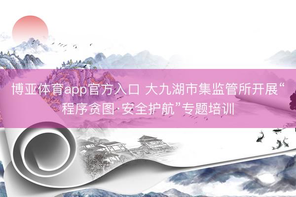 博亚体育app官方入口 大九湖市集监管所开展“程序贪图·安全护航”专题培训