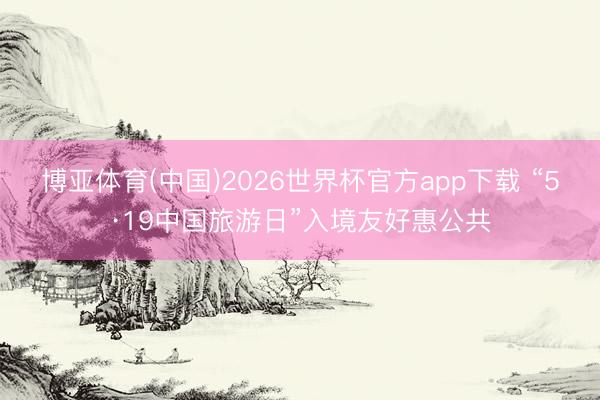 博亚体育(中国)2026世界杯官方app下载 “5·19中国旅游日”入境友好惠公共