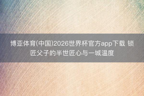 博亚体育(中国)2026世界杯官方app下载 锁匠父子的半世匠心与一城温度