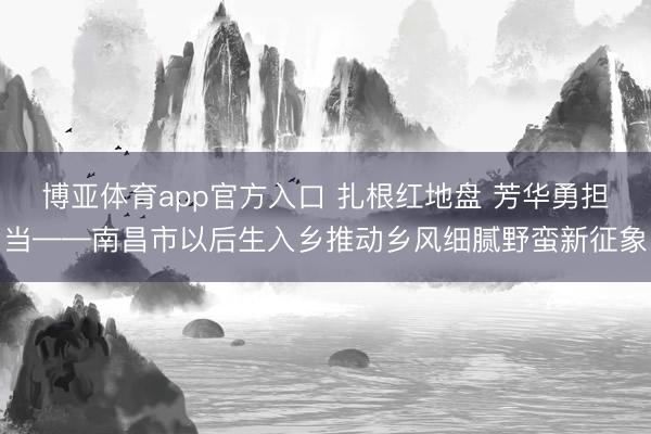 博亚体育app官方入口 扎根红地盘 芳华勇担当——南昌市以后生入乡推动乡风细腻野蛮新征象