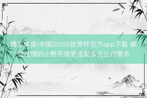 博亚体育(中国)2026世界杯官方app下载 哪些性情的山野民宿更适配多元出行需求