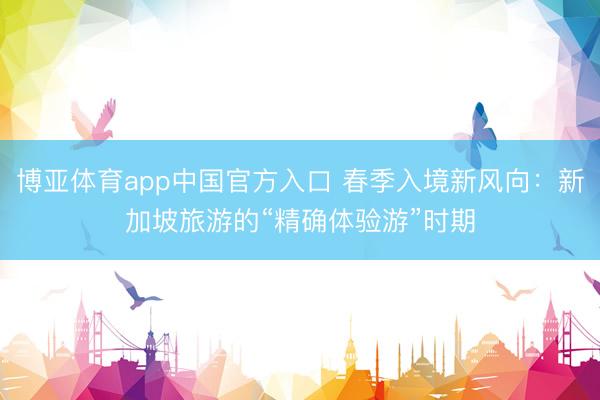 博亚体育app中国官方入口 春季入境新风向：新加坡旅游的“精确体验游”时期
