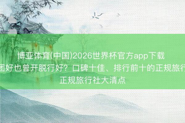 博亚体育(中国)2026世界杯官方app下载 去西藏跟团好也曾开脱行好？口碑十佳、排行前十的正规旅行社大清点