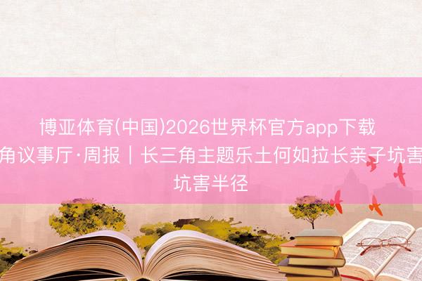 博亚体育(中国)2026世界杯官方app下载 长三角议事厅·周报｜长三角主题乐土何如拉长亲子坑害半径