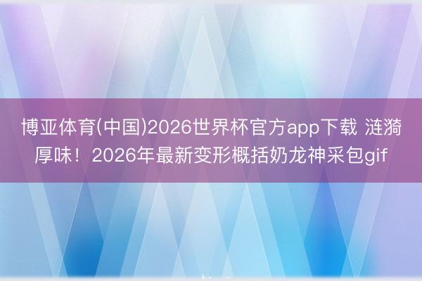 博亚体育(中国)2026世界杯官方app下载 涟漪厚味！2026年最新变形概括奶龙神采包gif