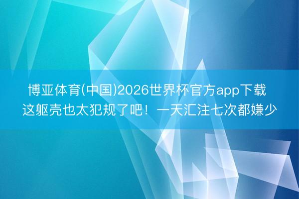 博亚体育(中国)2026世界杯官方app下载 这躯壳也太犯规了吧！一天汇注七次都嫌少