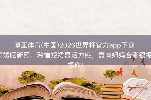 博亚体育(中国)2026世界杯官方app下载 郑丽媛晒新照：矜恤短裙显活力感，靠向姆妈合影很振作！