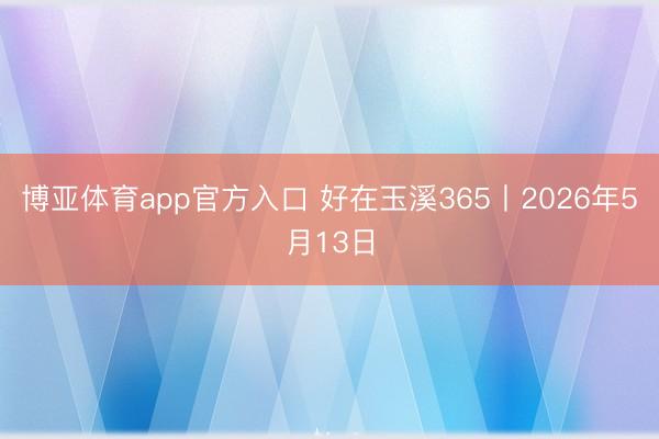 博亚体育app官方入口 好在玉溪365丨2026年5月13日