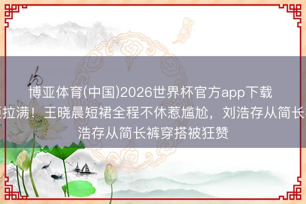 博亚体育(中国)2026世界杯官方app下载 同场活动差距拉满！王晓晨短裙全程不休惹尴尬，刘浩存从简长裤穿搭被狂赞