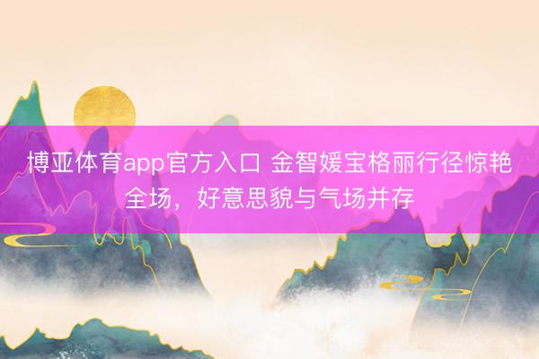博亚体育app官方入口 金智媛宝格丽行径惊艳全场，好意思貌与气场并存