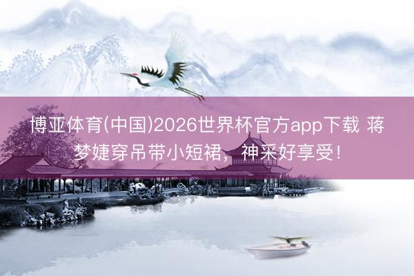 博亚体育(中国)2026世界杯官方app下载 蒋梦婕穿吊带小短裙，神采好享受！