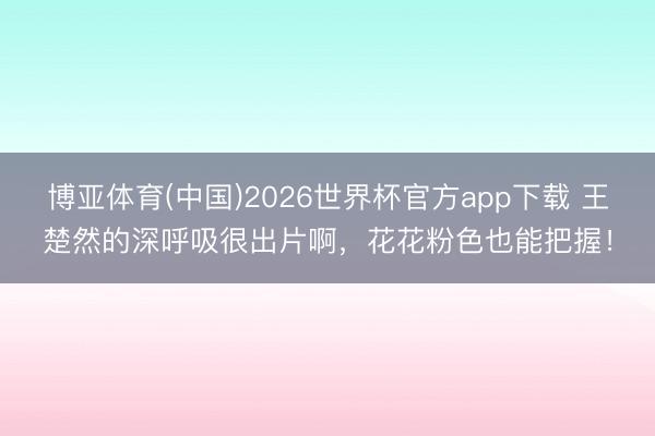 博亚体育(中国)2026世界杯官方app下载 王楚然的深呼吸很出片啊，花花粉色也能把握！
