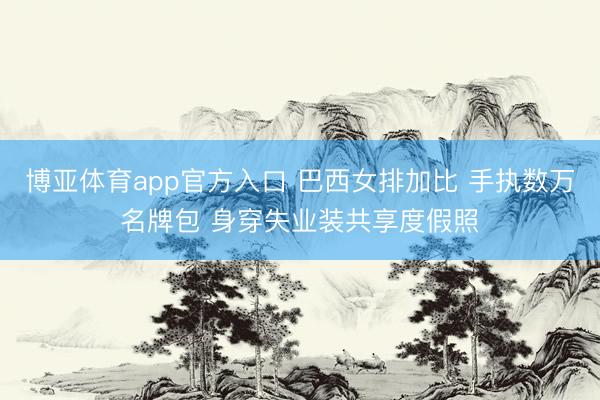 博亚体育app官方入口 巴西女排加比 手执数万名牌包 身穿失业装共享度假照