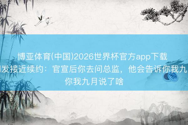 博亚体育(中国)2026世界杯官方app下载 科纳特阐发接近续约：官宣后你去问总监，他会告诉你我九月说了啥