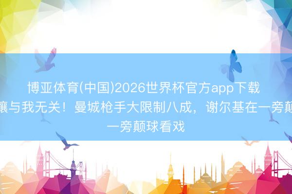 博亚体育(中国)2026世界杯官方app下载 世事扰攘与我无关!曼城枪手大限制八成,谢尔基在一旁颠球看戏