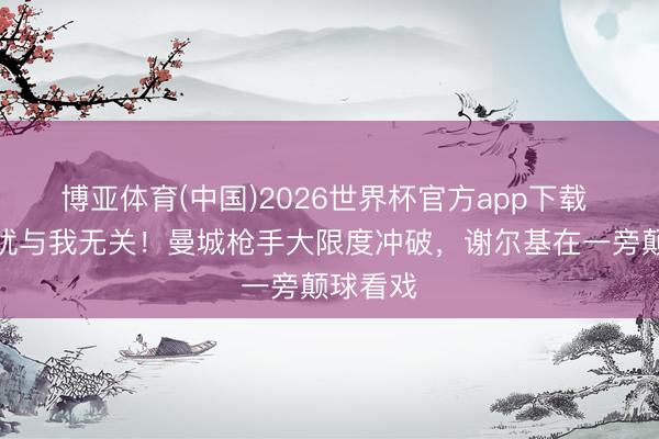 博亚体育(中国)2026世界杯官方app下载 世事干扰与我无关！曼城枪手大限度冲破，谢尔基在一旁颠球看戏