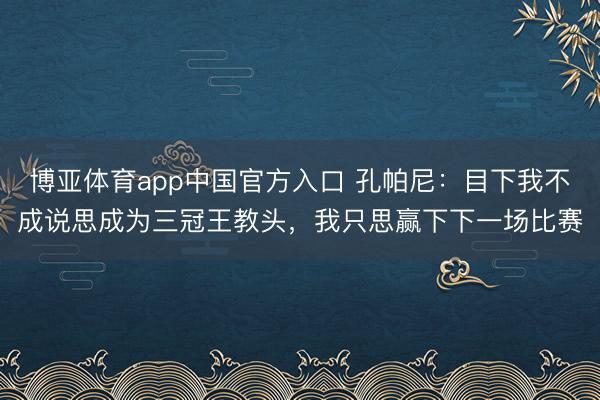 博亚体育app中国官方入口 孔帕尼：目下我不成说思成为三冠王教头，我只思赢下下一场比赛