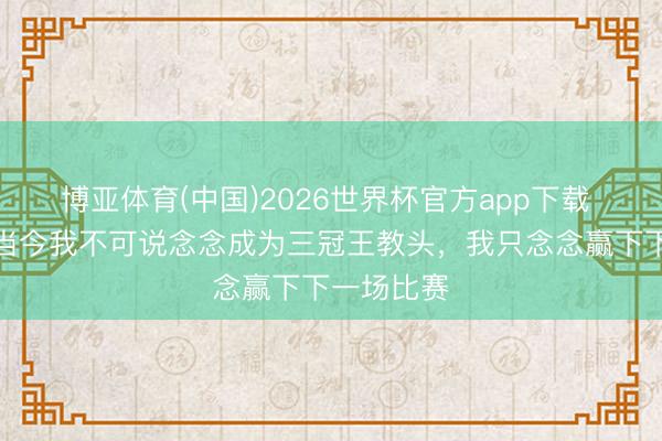 博亚体育(中国)2026世界杯官方app下载 孔帕尼：当今我不可说念念成为三冠王教头，我只念念赢下下一场比赛