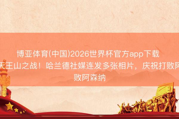 博亚体育(中国)2026世界杯官方app下载 笑傲天王山之战！哈兰德社媒连发多张相片，庆祝打败阿森纳