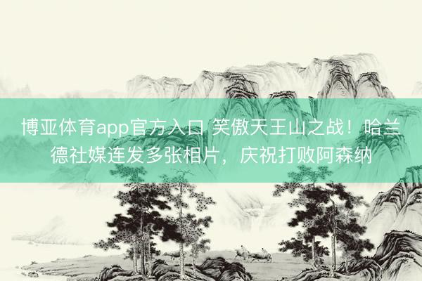博亚体育app官方入口 笑傲天王山之战！哈兰德社媒连发多张相片，庆祝打败阿森纳