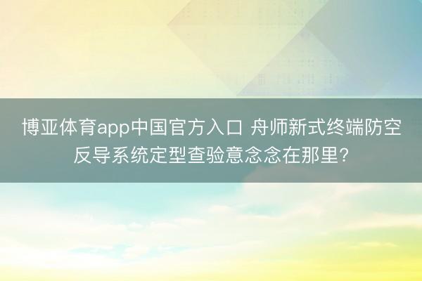 博亚体育app中国官方入口 舟师新式终端防空反导系统定型查验意念念在那里?