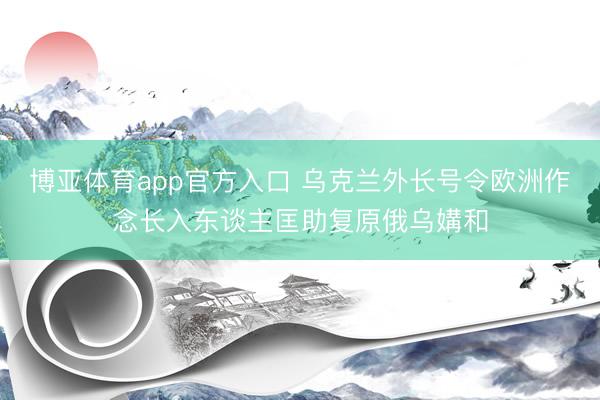博亚体育app官方入口 乌克兰外长号令欧洲作念长入东谈主匡助复原俄乌媾和